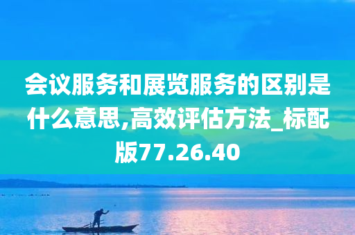 会议服务和展览服务的区别是什么意思,高效评估方法_标配版77.26.40