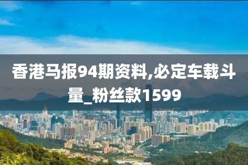 香港马报94期资料,必定车载斗量_粉丝款1599