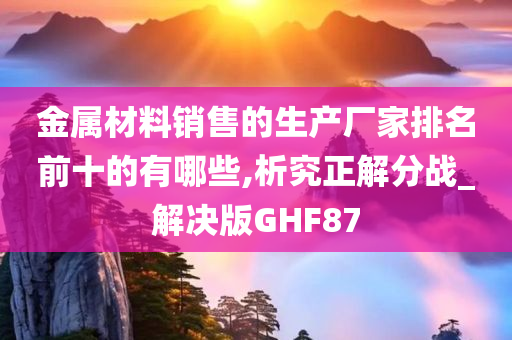 金属材料销售的生产厂家排名前十的有哪些,析究正解分战_解决版GHF87