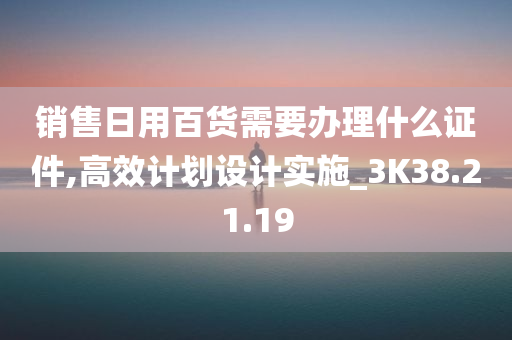 销售日用百货需要办理什么证件,高效计划设计实施_3K38.21.19