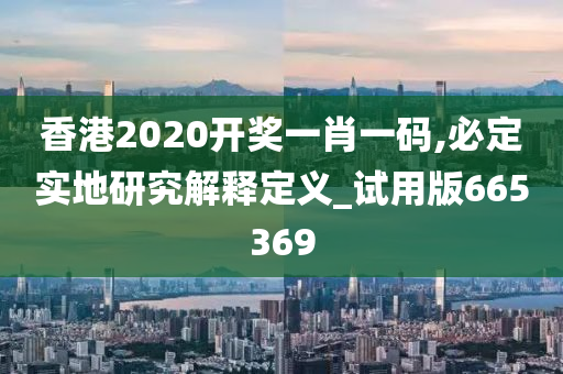 香港2020开奖一肖一码,必定实地研究解释定义_试用版665369