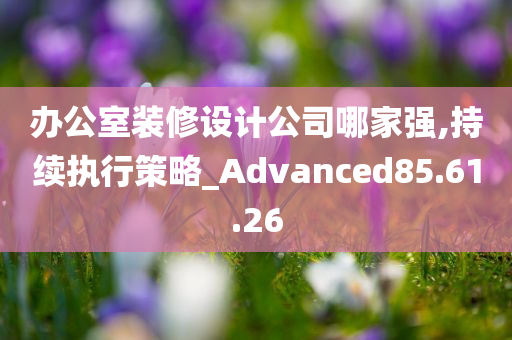 办公室装修设计公司哪家强,持续执行策略_Advanced85.61.26