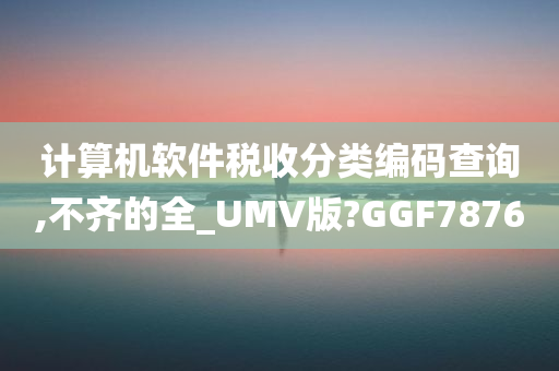 计算机软件税收分类编码查询,不齐的全_UMV版?GGF7876