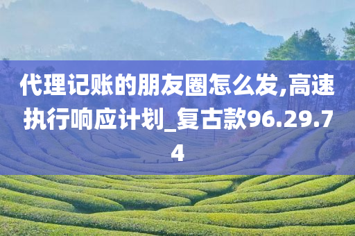 代理记账的朋友圈怎么发,高速执行响应计划_复古款96.29.74