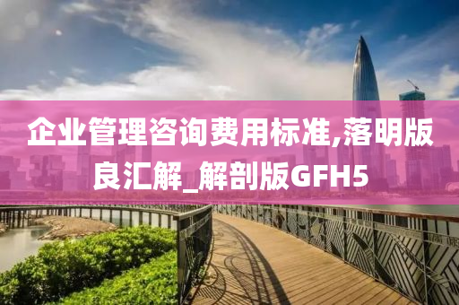 企业管理咨询费用标准,落明版良汇解_解剖版GFH5