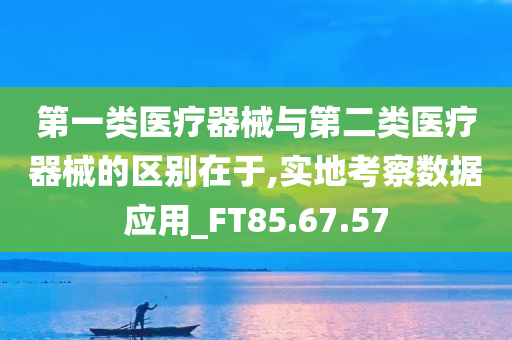 第一类医疗器械与第二类医疗器械的区别在于,实地考察数据应用_FT85.67.57