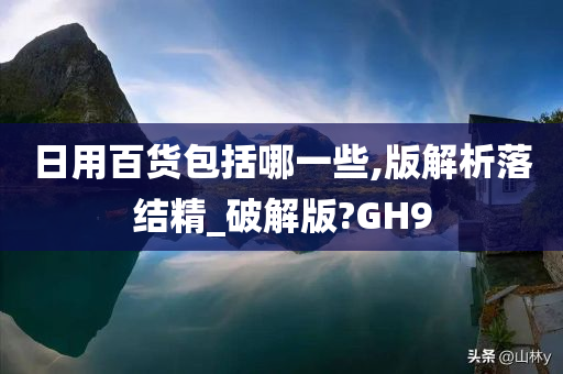 日用百货包括哪一些,版解析落结精_破解版?GH9