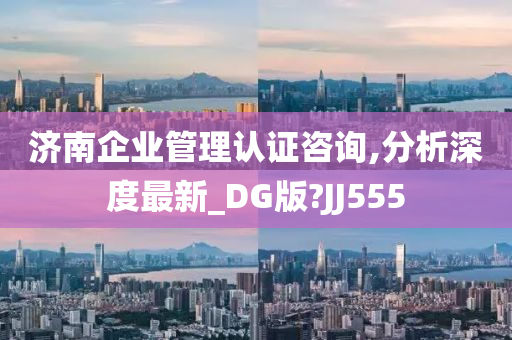 济南企业管理认证咨询,分析深度最新_DG版?JJ555