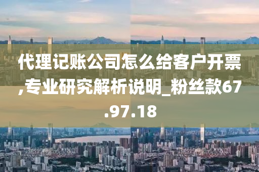 代理记账公司怎么给客户开票,专业研究解析说明_粉丝款67.97.18