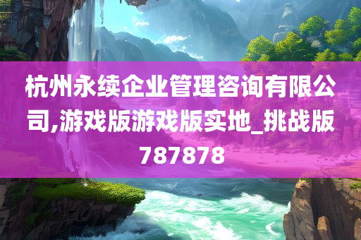 杭州永续企业管理咨询有限公司,游戏版游戏版实地_挑战版787878