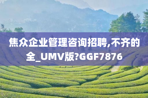 焦众企业管理咨询招聘,不齐的全_UMV版?GGF7876