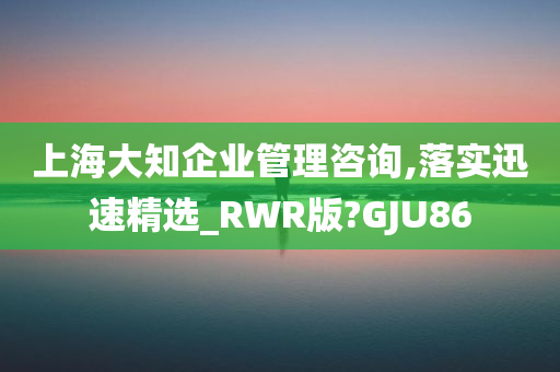 上海大知企业管理咨询,落实迅速精选_RWR版?GJU86