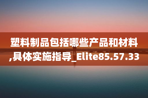 塑料制品包括哪些产品和材料,具体实施指导_Elite85.57.33