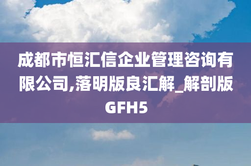 成都市恒汇信企业管理咨询有限公司,落明版良汇解_解剖版GFH5