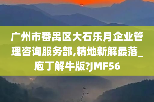 广州市番禺区大石乐月企业管理咨询服务部,精地新解最落_庖丁解牛版?JMF56