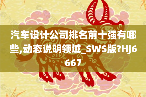 汽车设计公司排名前十强有哪些,动态说明领域_SWS版?HJ6667