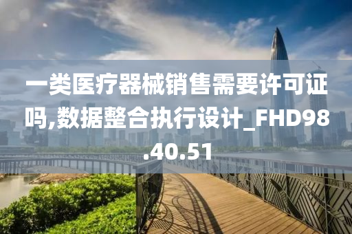 一类医疗器械销售需要许可证吗,数据整合执行设计_FHD98.40.51