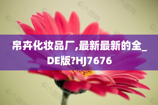 帛卉化妆品厂,最新最新的全_DE版?HJ7676