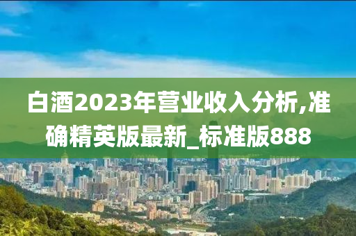 白酒2023年营业收入分析,准确精英版最新_标准版888