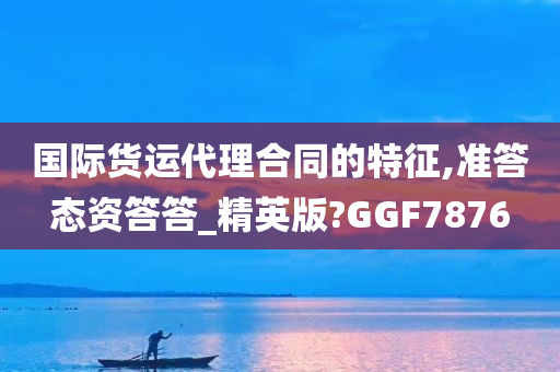 国际货运代理合同的特征,准答态资答答_精英版?GGF7876