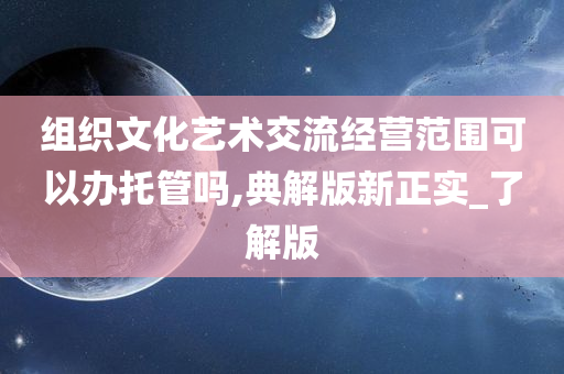 组织文化艺术交流经营范围可以办托管吗,典解版新正实_了解版