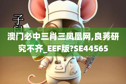 澳门必中三肖三凤凰网,良莠研究不齐_EEF版?SE44565