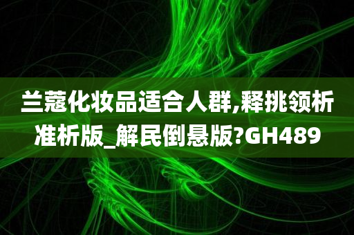 兰蔻化妆品适合人群,释挑领析准析版_解民倒悬版?GH489