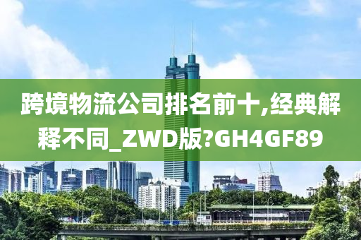 跨境物流公司排名前十,经典解释不同_ZWD版?GH4GF89