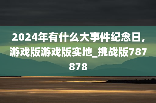 2024年有什么大事件纪念日,游戏版游戏版实地_挑战版787878