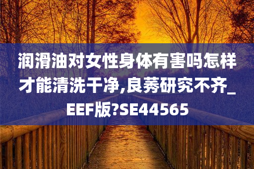 润滑油对女性身体有害吗怎样才能清洗干净,良莠研究不齐_EEF版?SE44565