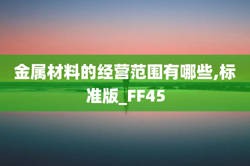 金属材料的经营范围有哪些,标准版_FF45