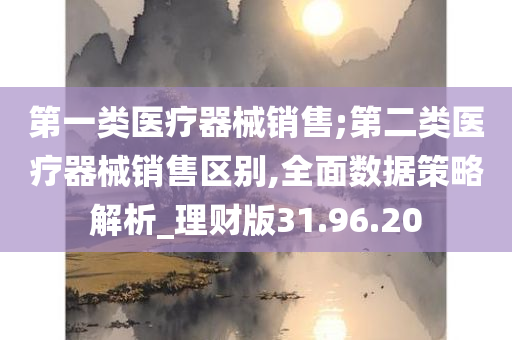 第一类医疗器械销售;第二类医疗器械销售区别,全面数据策略解析_理财版31.96.20