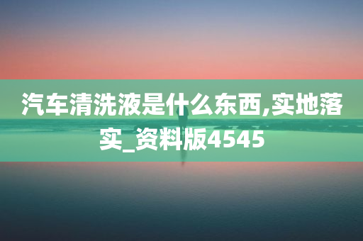 汽车清洗液是什么东西,实地落实_资料版4545