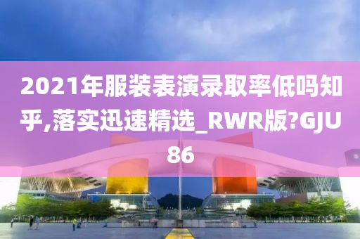 2021年服装表演录取率低吗知乎,落实迅速精选_RWR版?GJU86