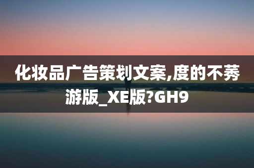 化妆品广告策划文案,度的不莠游版_XE版?GH9