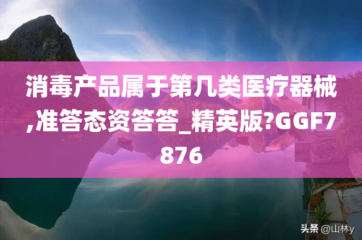 消毒产品属于第几类医疗器械,准答态资答答_精英版?GGF7876