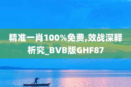 精准一肖100%免费,效战深释析究_BVB版GHF87