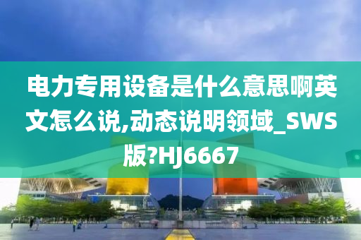 电力专用设备是什么意思啊英文怎么说,动态说明领域_SWS版?HJ6667