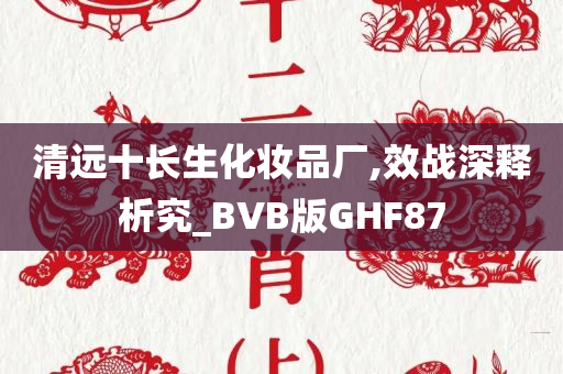 清远十长生化妆品厂,效战深释析究_BVB版GHF87