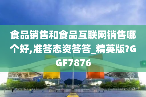 食品销售和食品互联网销售哪个好,准答态资答答_精英版?GGF7876