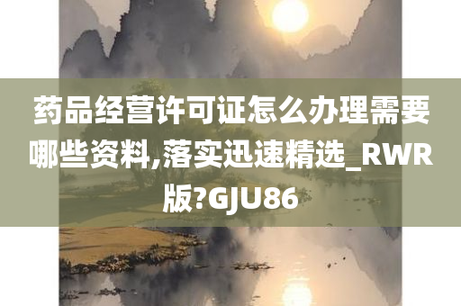 药品经营许可证怎么办理需要哪些资料,落实迅速精选_RWR版?GJU86