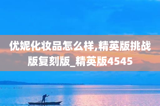 优妮化妆品怎么样,精英版挑战版复刻版_精英版4545