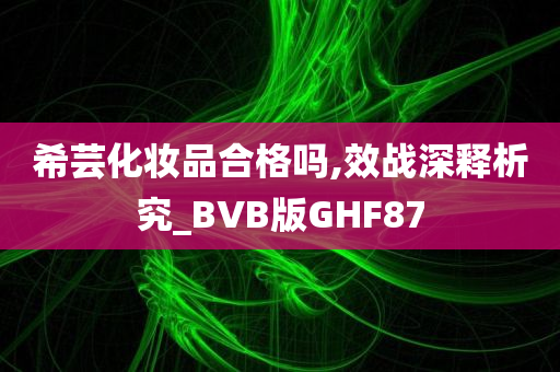 希芸化妆品合格吗,效战深释析究_BVB版GHF87