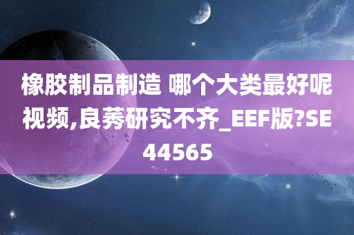 橡胶制品制造 哪个大类最好呢视频,良莠研究不齐_EEF版?SE44565