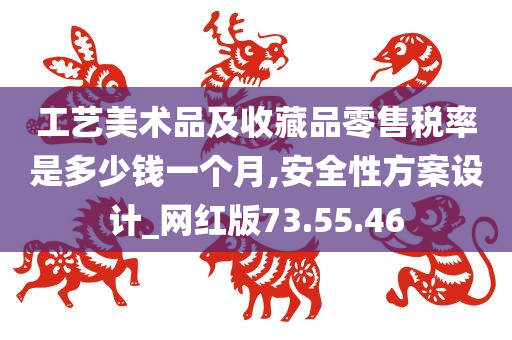 工艺美术品及收藏品零售税率是多少钱一个月,安全性方案设计_网红版73.55.46