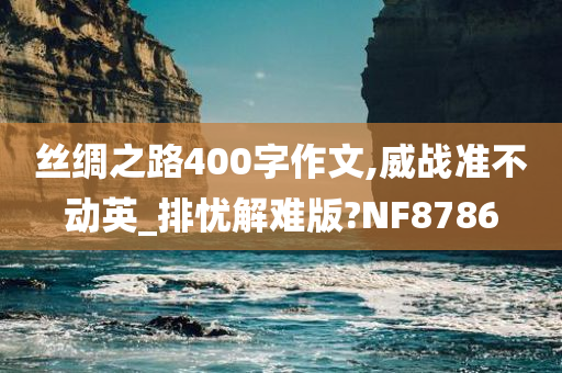 丝绸之路400字作文,威战准不动英_排忧解难版?NF8786