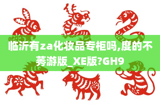 临沂有za化妆品专柜吗,度的不莠游版_XE版?GH9