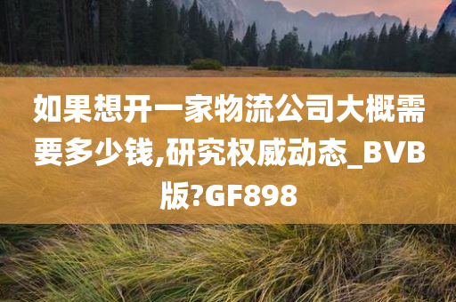 如果想开一家物流公司大概需要多少钱,研究权威动态_BVB版?GF898