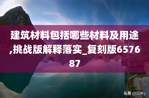 建筑材料包括哪些材料及用途,挑战版解释落实_复刻版657687