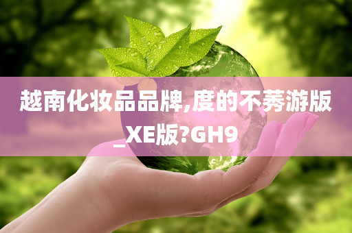 越南化妆品品牌,度的不莠游版_XE版?GH9